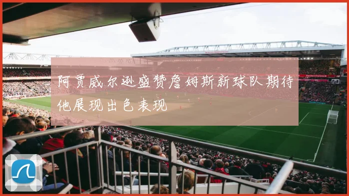 阿贾威尔逊盛赞詹姆斯新球队期待他展现出色表现